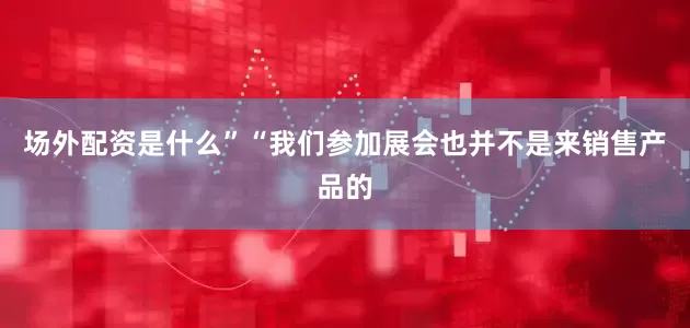 场外配资是什么”　　“我们参加展会也并不是来销售产品的
