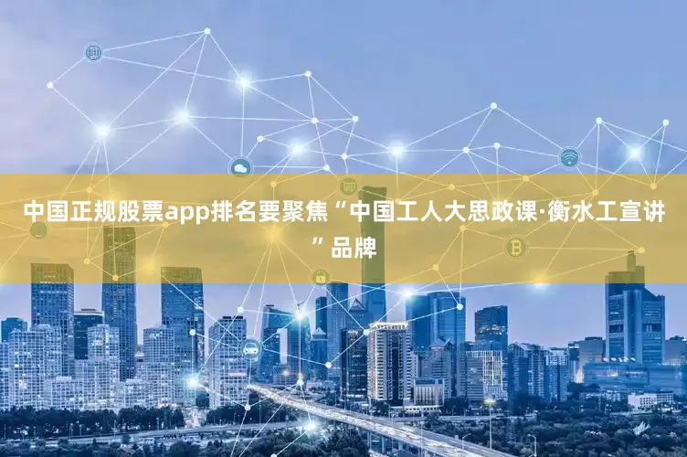 中国正规股票app排名要聚焦“中国工人大思政课·衡水工宣讲”品牌