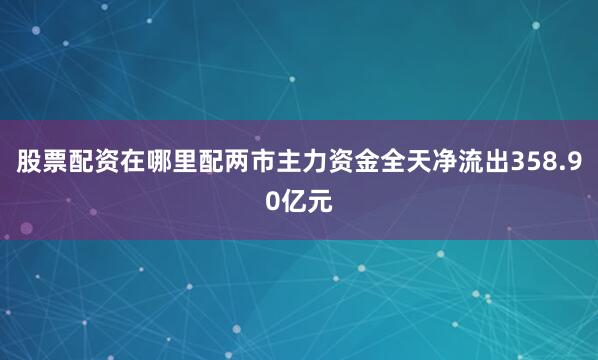 股票配资在哪里配两市主力资金全天净流出358.90亿元