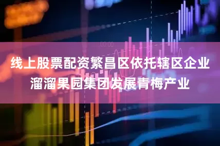 线上股票配资繁昌区依托辖区企业溜溜果园集团发展青梅产业