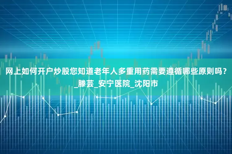 网上如何开户炒股您知道老年人多重用药需要遵循哪些原则吗？_滕芸_安宁医院_沈阳市
