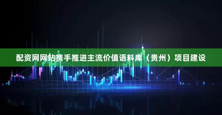 配资网网站携手推进主流价值语料库（贵州）项目建设