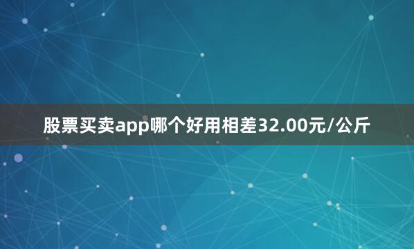股票买卖app哪个好用相差32.00元/公斤