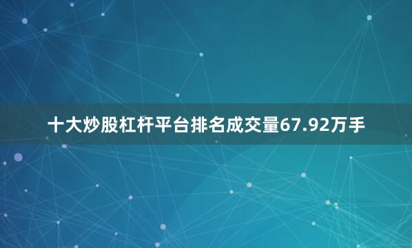 十大炒股杠杆平台排名成交量67.92万手