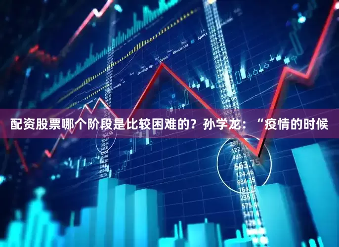 配资股票哪个阶段是比较困难的？孙学龙：“疫情的时候