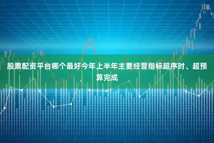 股票配资平台哪个最好今年上半年主要经营指标超序时、超预算完成
