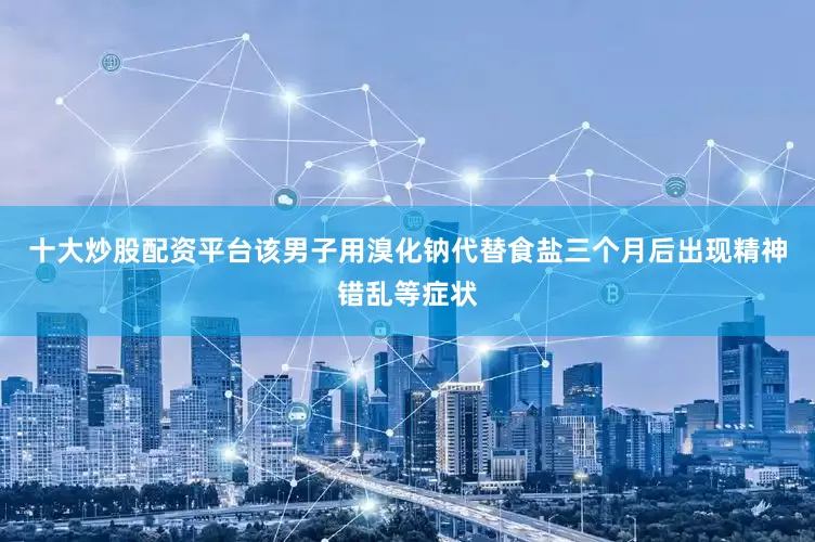 十大炒股配资平台该男子用溴化钠代替食盐三个月后出现精神错乱等症状