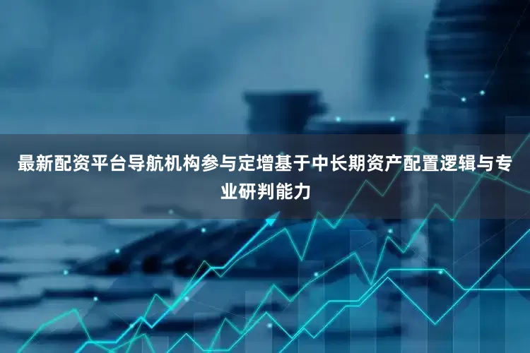 最新配资平台导航机构参与定增基于中长期资产配置逻辑与专业研判能力